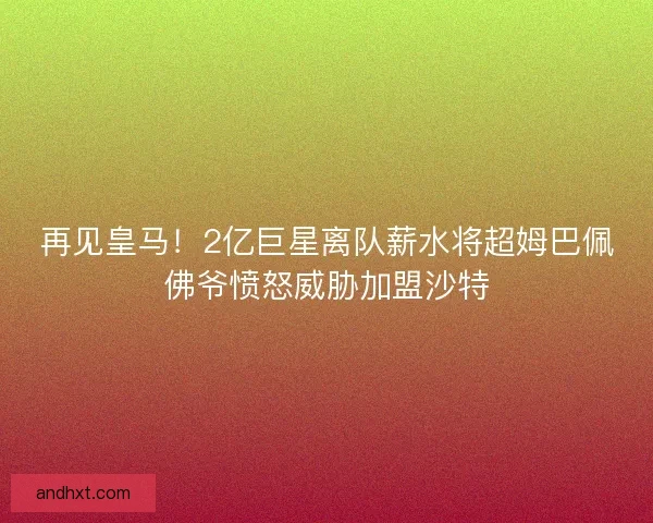 再见皇马！2亿巨星离队薪水将超姆巴佩佛爷愤怒威胁加盟沙特