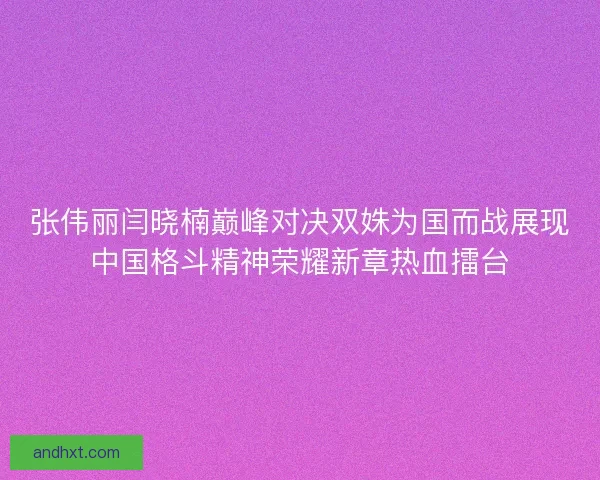 张伟丽闫晓楠巅峰对决双姝为国而战展现中国格斗精神荣耀新章热血擂台