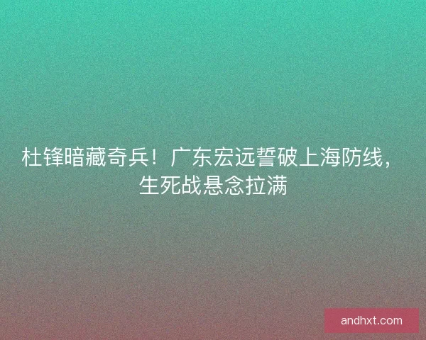杜锋暗藏奇兵！广东宏远誓破上海防线，生死战悬念拉满