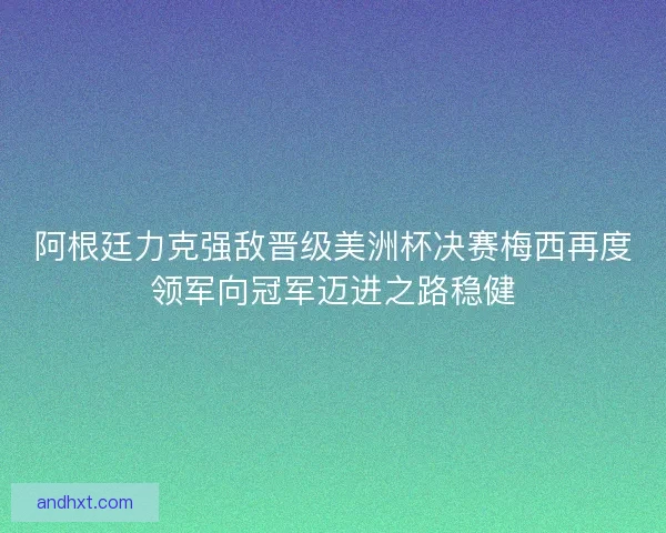 阿根廷力克强敌晋级美洲杯决赛梅西再度领军向冠军迈进之路稳健
