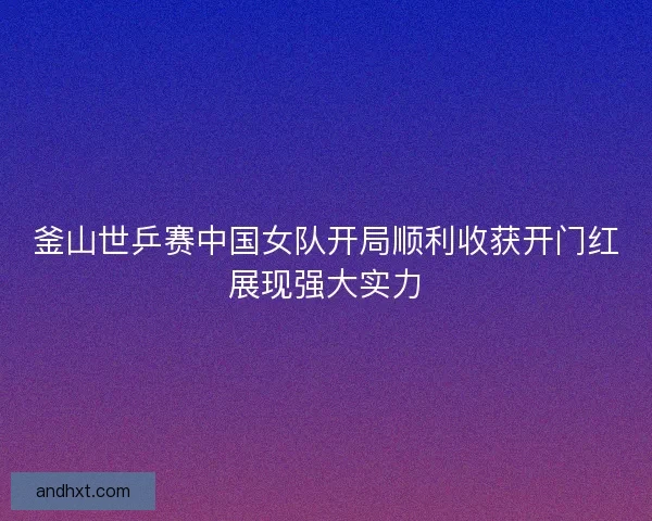 釜山世乒赛中国女队开局顺利收获开门红展现强大实力 釜山世乒赛中国女队开局顺利收获开门红展现强大实力