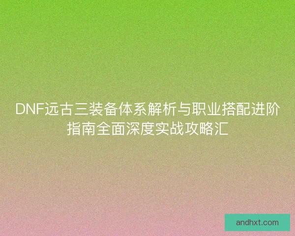 DNF远古三装备体系解析与职业搭配进阶指南全面深度实战攻略汇 DNF远古三装备体系解析与职业搭配进阶指南全面深度实战攻略汇