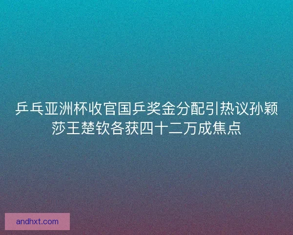 乒乓亚洲杯收官国乒奖金分配引热议孙颖莎王楚钦各获四十二万成焦点