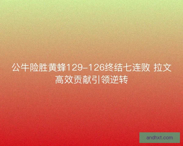 公牛险胜黄蜂129-126终结七连败 拉文高效贡献引领逆转