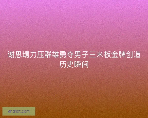 谢思埸力压群雄勇夺男子三米板金牌创造历史瞬间