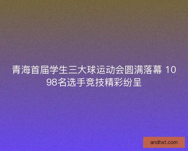 青海首届学生三大球运动会圆满落幕 1098名选手竞技精彩纷呈 青海首届学生三大球运动会圆满落幕 1098名选手竞技精彩纷呈