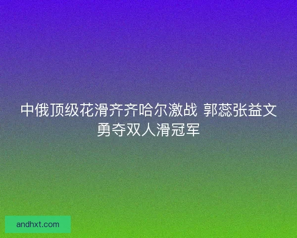 中俄顶级花滑齐齐哈尔激战 郭蕊张益文勇夺双人滑冠军