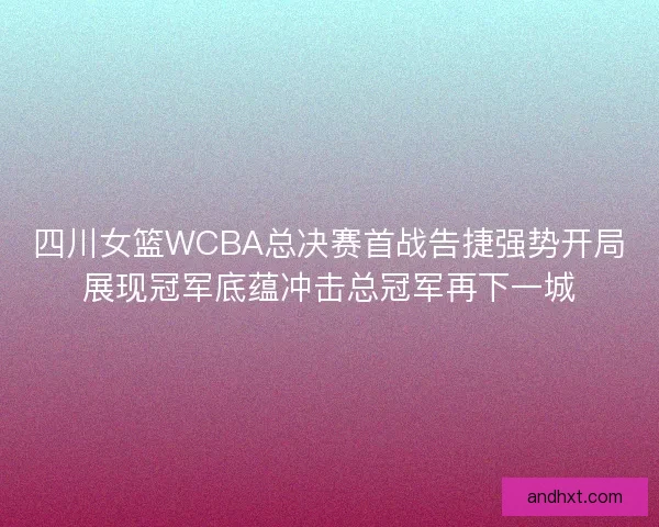 四川女篮WCBA总决赛首战告捷强势开局展现冠军底蕴冲击总冠军再下一城