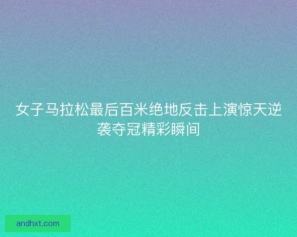 女子马拉松最后百米绝地反击上演惊天逆袭夺冠精彩瞬间 女子马拉松最后百米绝地反击上演惊天逆袭夺冠精彩瞬间