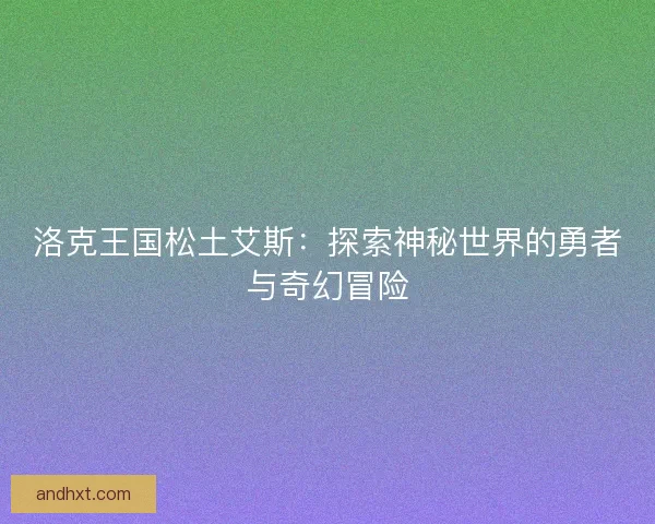 洛克王国松土艾斯:探索神秘世界的勇者与奇幻冒险 洛克王国松土艾斯:探索神秘世界的勇者与奇幻冒险