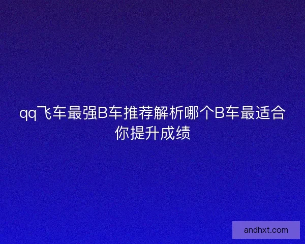 qq飞车最强B车推荐解析哪个B车最适合你提升成绩 qq飞车最强B车推荐解析哪个B车最适合你提升成绩