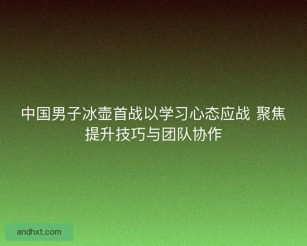 中国男子冰壶首战以学习心态应战 聚焦提升技巧与团队协作