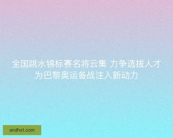 全国跳水锦标赛名将云集 力争选拔人才为巴黎奥运备战注入新动力 全国跳水锦标赛名将云集 力争选拔人才为巴黎奥运备战注入新动力