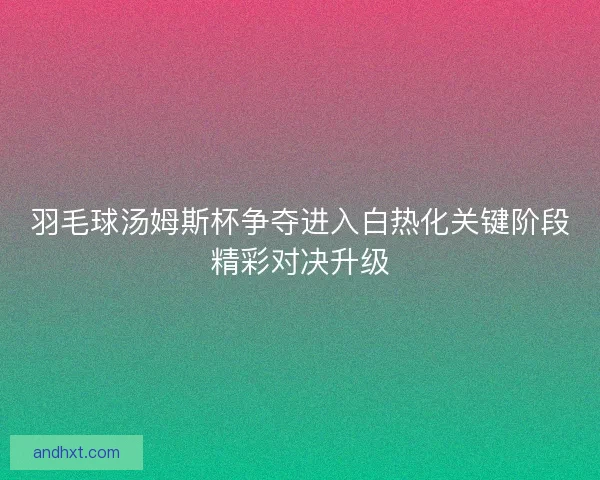 羽毛球汤姆斯杯争夺进入白热化关键阶段精彩对决升级