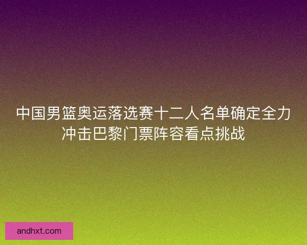 中国男篮奥运落选赛十二人名单确定全力冲击巴黎门票阵容看点挑战 中国男篮奥运落选赛十二人名单确定全力冲击巴黎门票阵容看点挑战