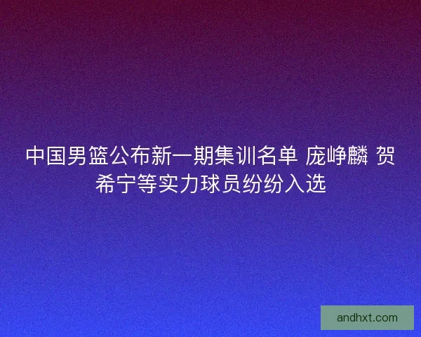 中国男篮公布新一期集训名单 庞峥麟 贺希宁等实力球员纷纷入选 中国男篮公布新一期集训名单 庞峥麟 贺希宁等实力球员纷纷入选
