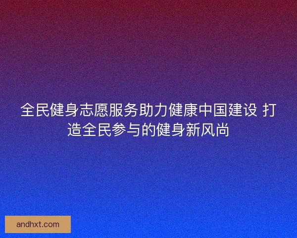 全民健身志愿服务助力健康中国建设 打造全民参与的健身新风尚