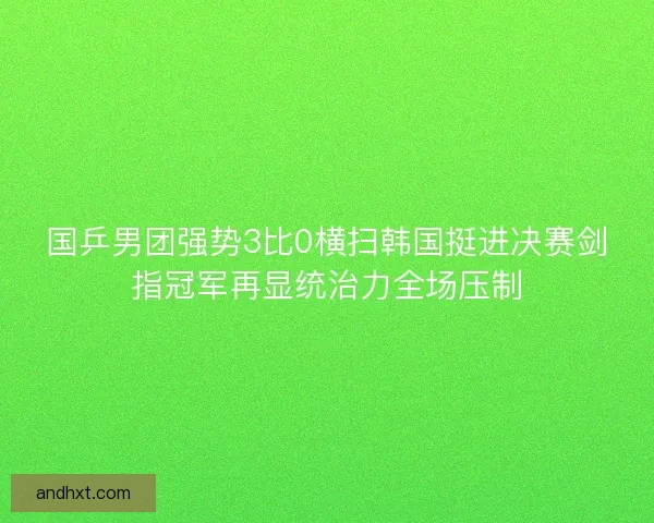 国乒男团强势3比0横扫韩国挺进决赛剑指冠军再显统治力全场压制