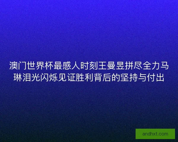 澳门世界杯最感人时刻王曼昱拼尽全力马琳泪光闪烁见证胜利背后的坚持与付出 澳门世界杯最感人时刻王曼昱拼尽全力马琳泪光闪烁见证胜利背后的坚持与付出