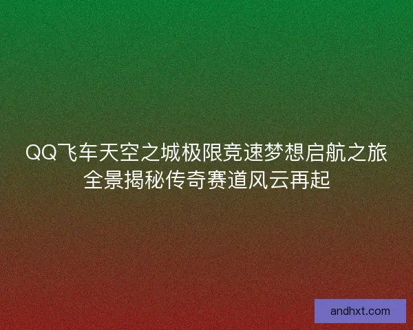 QQ飞车天空之城极限竞速梦想启航之旅全景揭秘传奇赛道风云再起 QQ飞车天空之城极限竞速梦想启航之旅全景揭秘传奇赛道风云再起