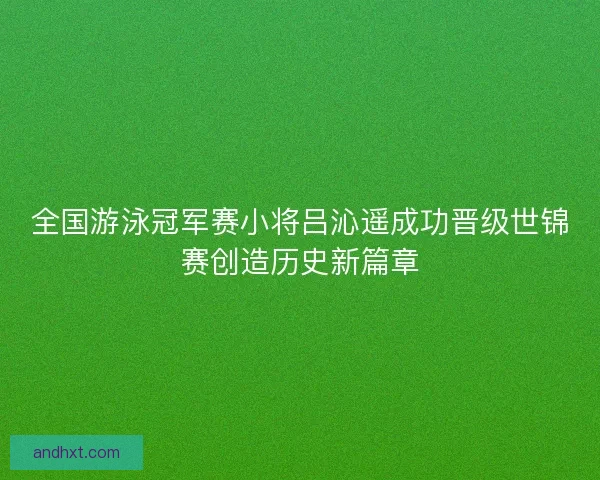全国游泳冠军赛小将吕沁遥成功晋级世锦赛创造历史新篇章