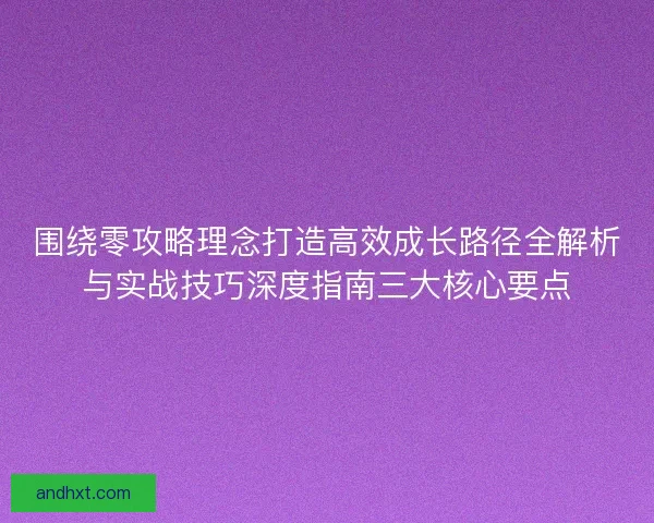 围绕零攻略理念打造高效成长路径全解析与实战技巧深度指南三大核心要点 围绕零攻略理念打造高效成长路径全解析与实战技巧深度指南三大核心要点