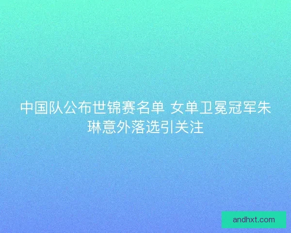 中国队公布世锦赛名单 女单卫冕冠军朱琳意外落选引关注 中国队公布世锦赛名单 女单卫冕冠军朱琳意外落选引关注